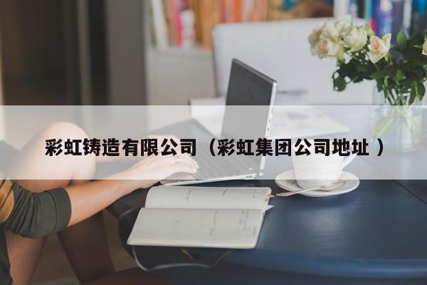 彩虹鑄造有限公司（彩虹集團(tuán)公司地址 ）