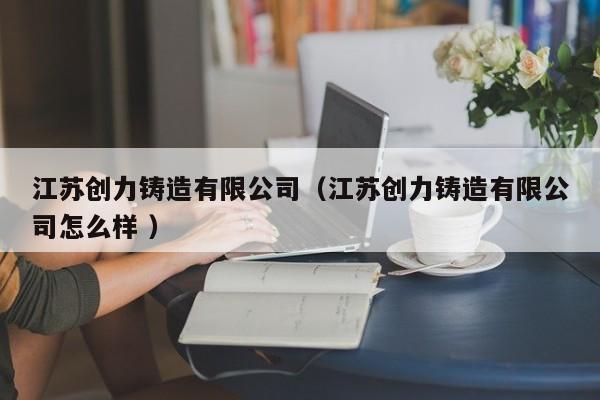 江蘇創(chuàng)力鑄造有限公司（江蘇創(chuàng)力鑄造有限公司怎么樣 ）